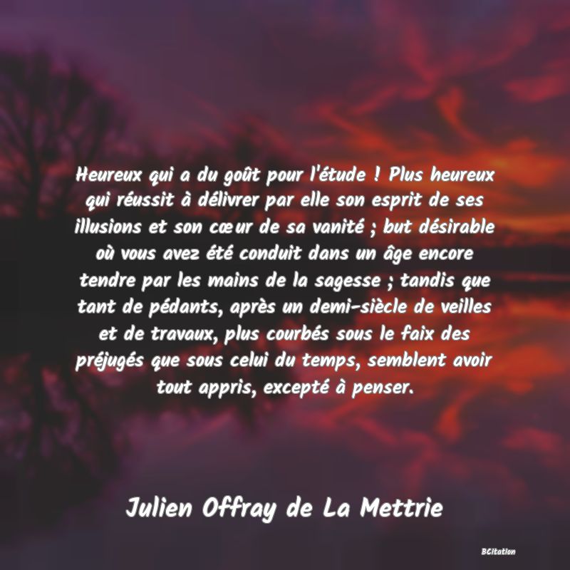 image de citation: Heureux qui a du goût pour l'étude ! Plus heureux qui réussit à délivrer par elle son esprit de ses illusions et son cœur de sa vanité ; but désirable où vous avez été conduit dans un âge encore tendre par les mains de la sagesse ; tandis que tant de pédants, après un demi-siècle de veilles et de travaux, plus courbés sous le faix des préjugés que sous celui du temps, semblent avoir tout appris, excepté à penser.