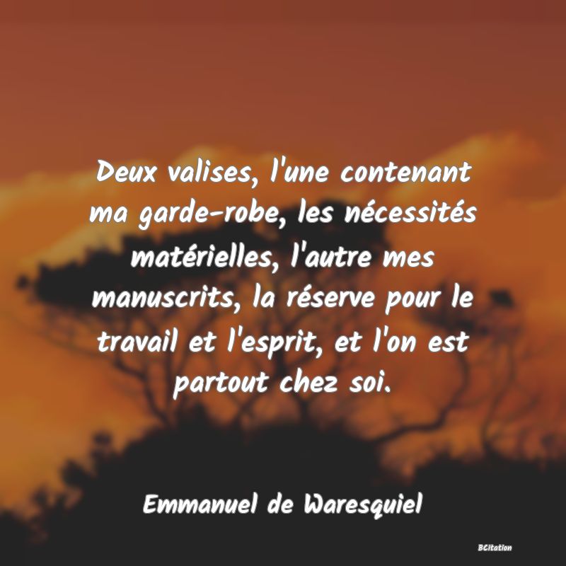 Belle Citation - Deux valises, l'une contenant ma garde-robe, les nécessités matérielles, l'autre mes manuscrits, la réserve pour le travail et l'esprit, et l'on est partout chez soi. - Emmanuel de Waresquiel