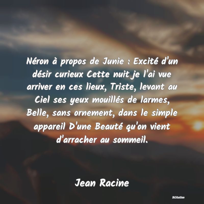 image de citation: Néron à propos de Junie : Excité d'un désir curieux Cette nuit je l'ai vue arriver en ces lieux, Triste, levant au Ciel ses yeux mouillés de larmes, Belle, sans ornement, dans le simple appareil D'une Beauté qu'on vient d'arracher au sommeil.