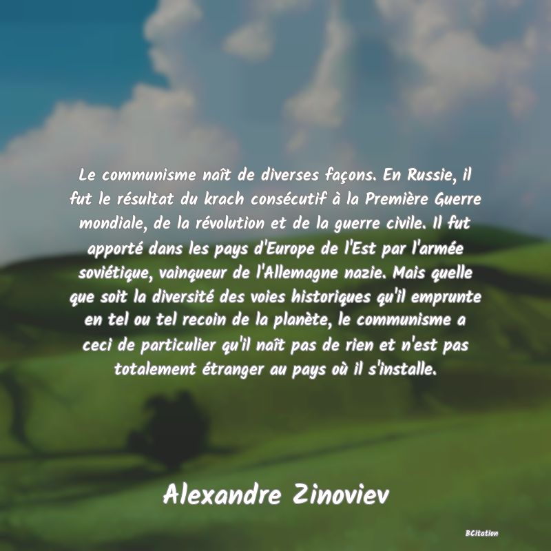 image de citation: Le communisme naît de diverses façons. En Russie, il fut le résultat du krach consécutif à la Première Guerre mondiale, de la révolution et de la guerre civile. Il fut apporté dans les pays d'Europe de l'Est par l'armée soviétique, vainqueur de l'Allemagne nazie. Mais quelle que soit la diversité des voies historiques qu'il emprunte en tel ou tel recoin de la planète, le communisme a ceci de particulier qu'il naît pas de rien et n'est pas totalement étranger au pays où il s'installe.