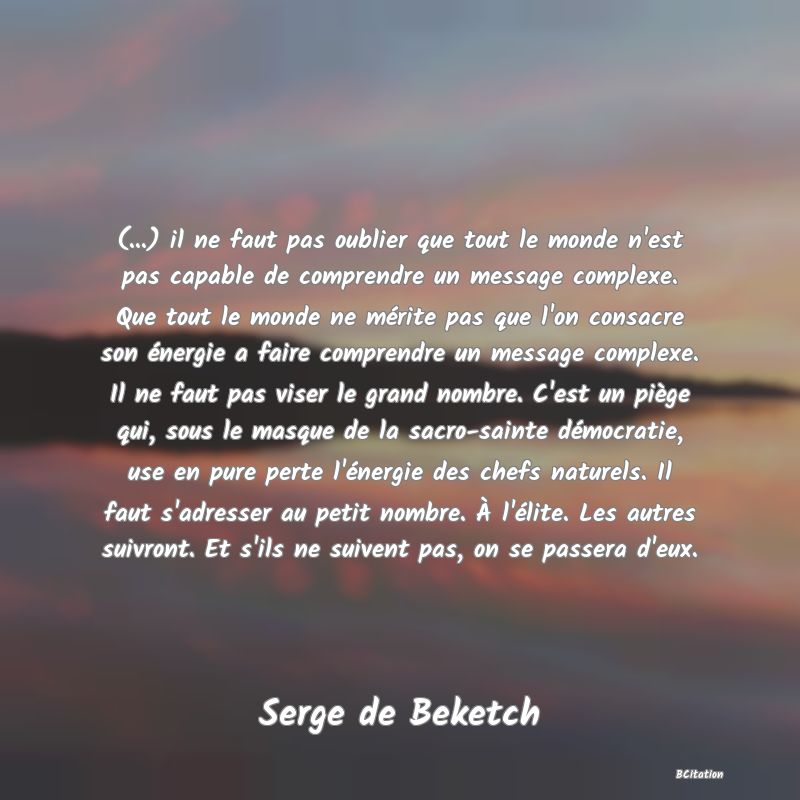 image de citation: (...) il ne faut pas oublier que tout le monde n'est pas capable de comprendre un message complexe. Que tout le monde ne mérite pas que l'on consacre son énergie a faire comprendre un message complexe. Il ne faut pas viser le grand nombre. C'est un piège qui, sous le masque de la sacro-sainte démocratie, use en pure perte l'énergie des chefs naturels. Il faut s'adresser au petit nombre. À l'élite. Les autres suivront. Et s'ils ne suivent pas, on se passera d'eux.