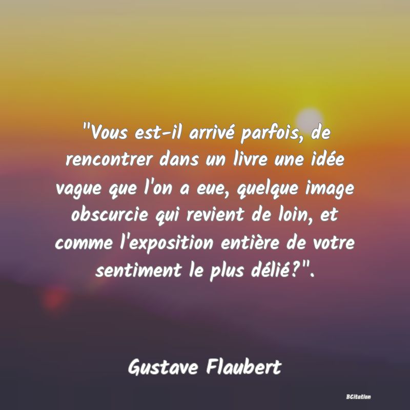 image de citation:  Vous est-il arrivé parfois, de rencontrer dans un livre une idée vague que l'on a eue, quelque image obscurcie qui revient de loin, et comme l'exposition entière de votre sentiment le plus délié? .