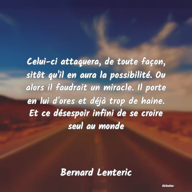Belle Citation - Celui-ci attaquera, de toute façon, sitôt qu'il en aura la possibilité. Ou alors il faudrait un miracle. Il porte en lui d'ores et déjà trop de haine. Et ce désespoir infini de se croire seul au monde - Bernard Lenteric