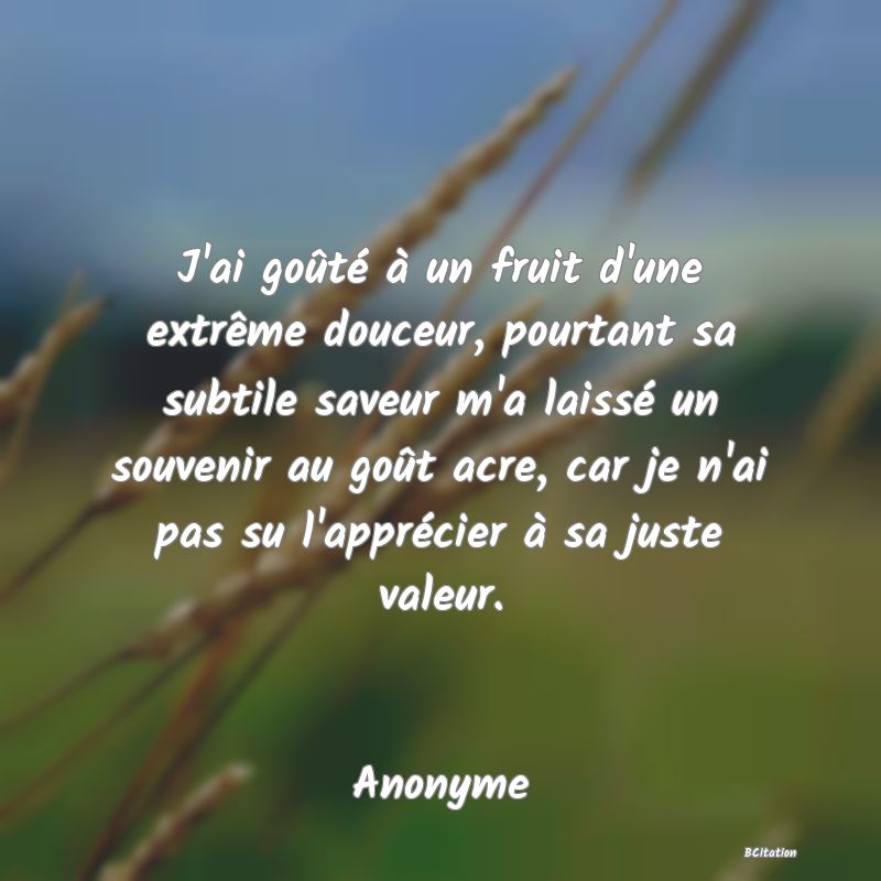 image de citation: J'ai goûté à un fruit d'une extrême douceur, pourtant sa subtile saveur m'a laissé un souvenir au goût acre, car je n'ai pas su l'apprécier à sa juste valeur.