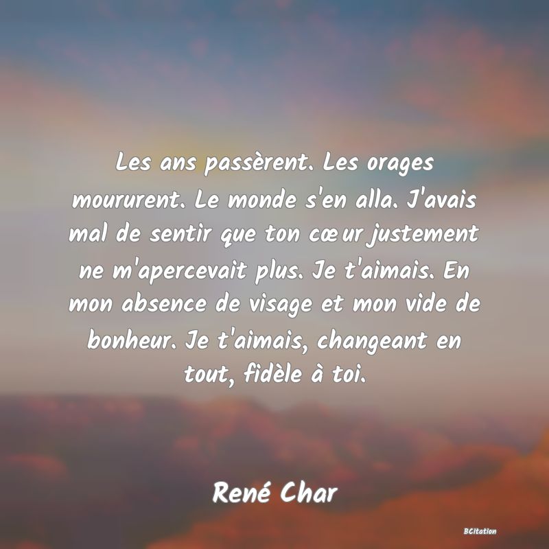 Belle Citation - Les ans passèrent. Les orages moururent. Le monde s'en alla. J'avais mal de sentir que ton cœur justement ne m'apercevait plus. Je t'aimais. En mon absence de visage et mon vide de bonheur. Je t'aimais, changeant en tout, fidèle à toi. - René Char