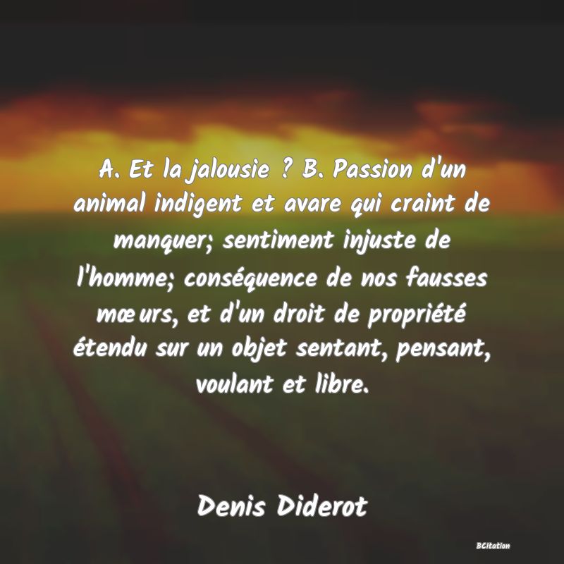 image de citation: A. Et la jalousie ? B. Passion d'un animal indigent et avare qui craint de manquer; sentiment injuste de l'homme; conséquence de nos fausses mœurs, et d'un droit de propriété étendu sur un objet sentant, pensant, voulant et libre.