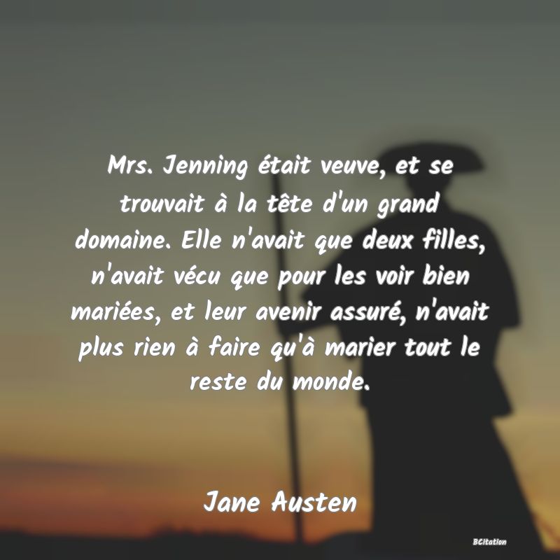 image de citation: Mrs. Jenning était veuve, et se trouvait à la tête d'un grand domaine. Elle n'avait que deux filles, n'avait vécu que pour les voir bien mariées, et leur avenir assuré, n'avait plus rien à faire qu'à marier tout le reste du monde.