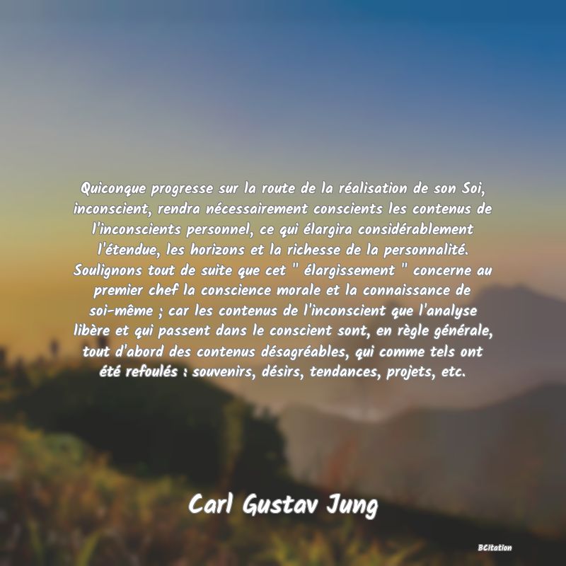 image de citation: Quiconque progresse sur la route de la réalisation de son Soi, inconscient, rendra nécessairement conscients les contenus de l'inconscients personnel, ce qui élargira considérablement l'étendue, les horizons et la richesse de la personnalité. Soulignons tout de suite que cet   élargissement   concerne au premier chef la conscience morale et la connaissance de soi-même ; car les contenus de l'inconscient que l'analyse libère et qui passent dans le conscient sont, en règle générale, tout d'abord des contenus désagréables, qui comme tels ont été refoulés : souvenirs, désirs, tendances, projets, etc.