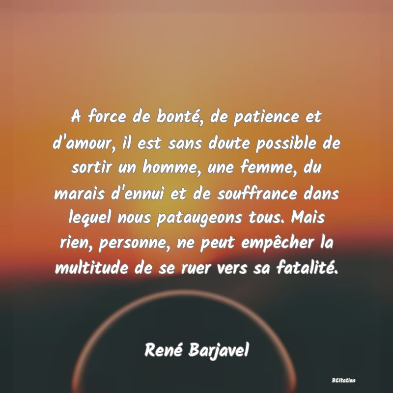 image de citation: A force de bonté, de patience et d'amour, il est sans doute possible de sortir un homme, une femme, du marais d'ennui et de souffrance dans lequel nous pataugeons tous. Mais rien, personne, ne peut empêcher la multitude de se ruer vers sa fatalité.