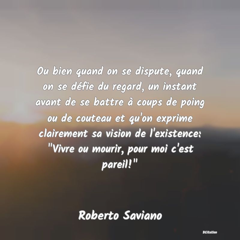 image de citation: Ou bien quand on se dispute, quand on se défie du regard, un instant avant de se battre à coups de poing ou de couteau et qu'on exprime clairement sa vision de l'existence:  Vivre ou mourir, pour moi c'est pareil! 