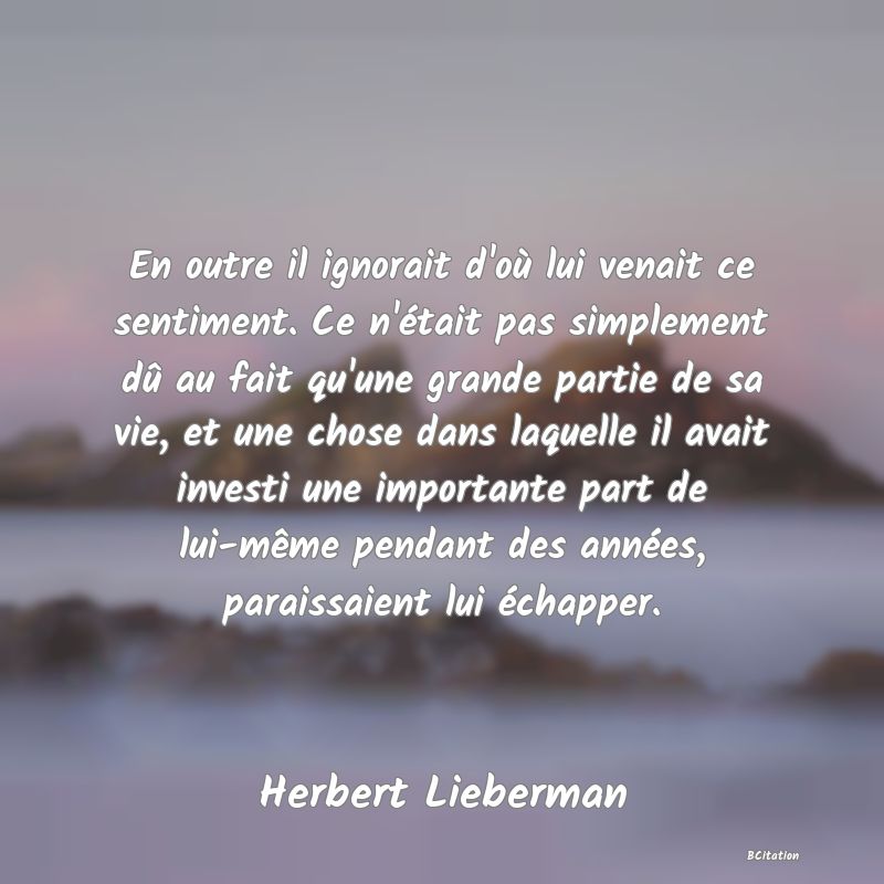 image de citation: En outre il ignorait d'où lui venait ce sentiment. Ce n'était pas simplement dû au fait qu'une grande partie de sa vie, et une chose dans laquelle il avait investi une importante part de lui-même pendant des années, paraissaient lui échapper.