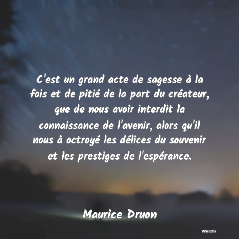 image de citation: C'est un grand acte de sagesse à la fois et de pitié de la part du créateur, que de nous avoir interdit la connaissance de l'avenir, alors qu'il nous à octroyé les délices du souvenir et les prestiges de l'espérance.