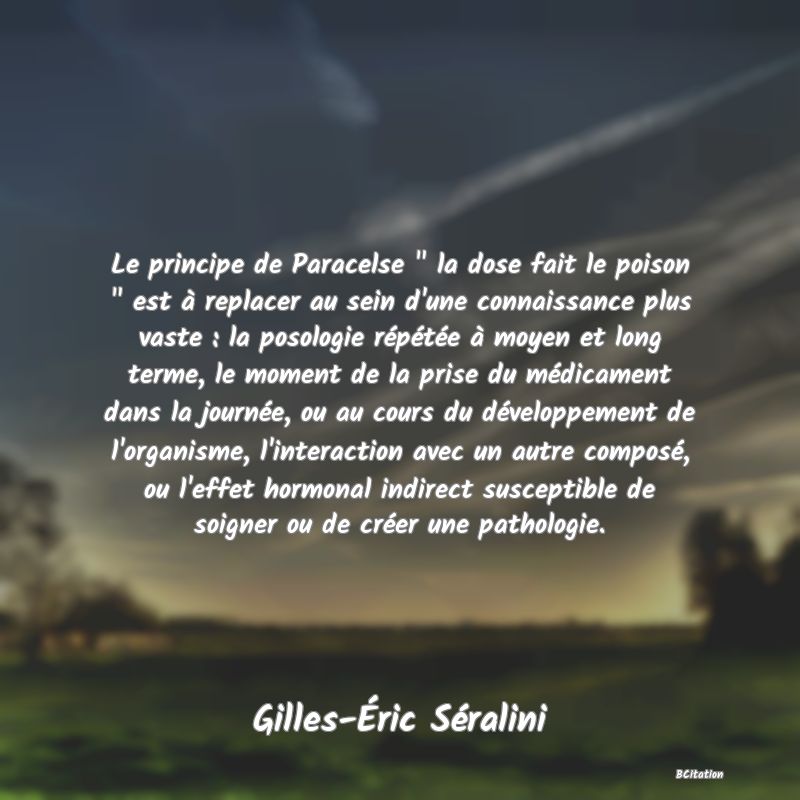 image de citation: Le principe de Paracelse   la dose fait le poison   est à replacer au sein d'une connaissance plus vaste : la posologie répétée à moyen et long terme, le moment de la prise du médicament dans la journée, ou au cours du développement de l'organisme, l'interaction avec un autre composé, ou l'effet hormonal indirect susceptible de soigner ou de créer une pathologie.