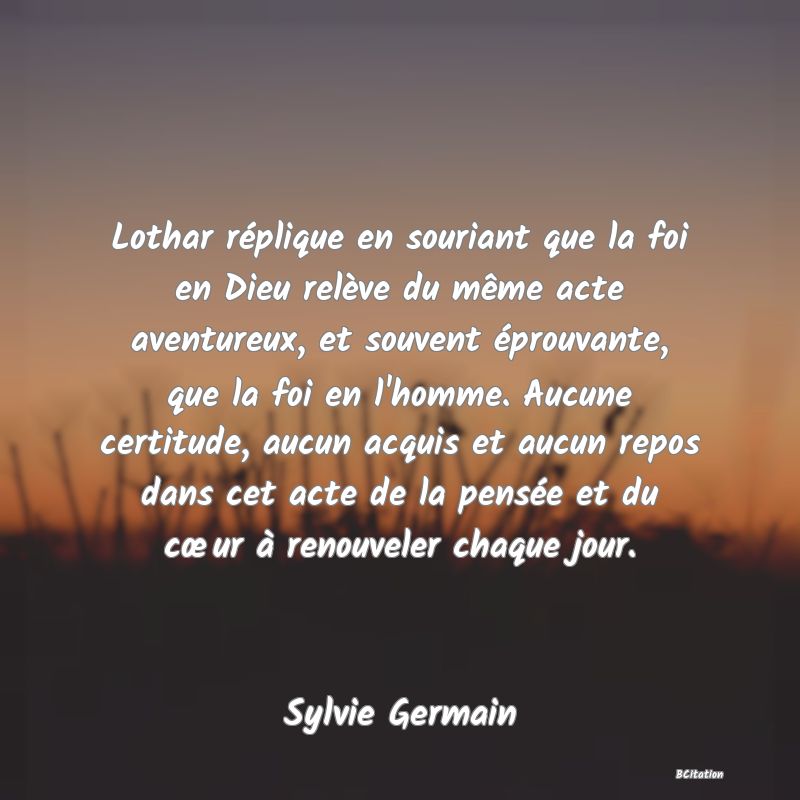 image de citation: Lothar réplique en souriant que la foi en Dieu relève du même acte aventureux, et souvent éprouvante, que la foi en l'homme. Aucune certitude, aucun acquis et aucun repos dans cet acte de la pensée et du cœur à renouveler chaque jour.