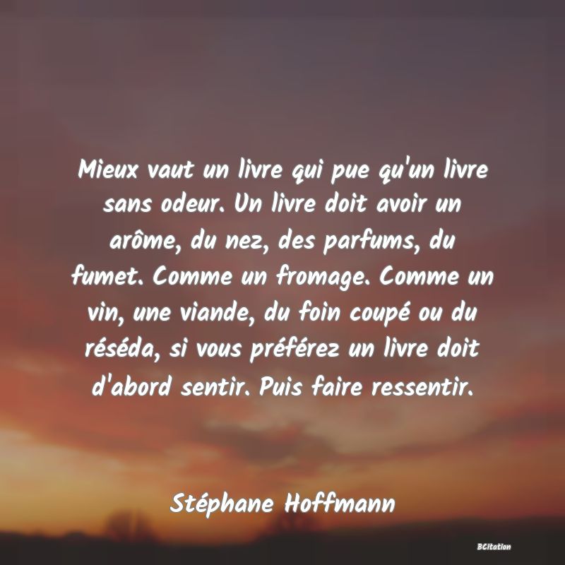 image de citation: Mieux vaut un livre qui pue qu'un livre sans odeur. Un livre doit avoir un arôme, du nez, des parfums, du fumet. Comme un fromage. Comme un vin, une viande, du foin coupé ou du réséda, si vous préférez un livre doit d'abord sentir. Puis faire ressentir.