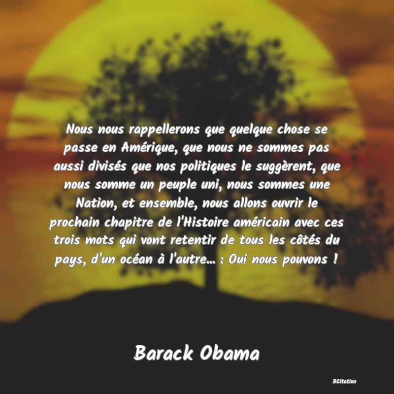 image de citation: Nous nous rappellerons que quelque chose se passe en Amérique, que nous ne sommes pas aussi divisés que nos politiques le suggèrent, que nous somme un peuple uni, nous sommes une Nation, et ensemble, nous allons ouvrir le prochain chapitre de l'Histoire américain avec ces trois mots qui vont retentir de tous les côtés du pays, d'un océan à l'autre... : Oui nous pouvons !