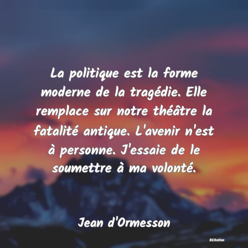 image de citation: La politique est la forme moderne de la tragédie. Elle remplace sur notre théâtre la fatalité antique. L'avenir n'est à personne. J'essaie de le soumettre à ma volonté.