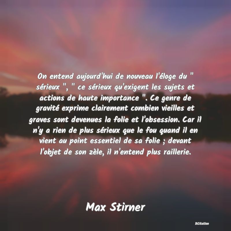 image de citation: On entend aujourd'hui de nouveau l'éloge du   sérieux  ,   ce sérieux qu'exigent les sujets et actions de haute importance  . Ce genre de gravité exprime clairement combien vieilles et graves sont devenues la folie et l'obsession. Car il n'y a rien de plus sérieux que le fou quand il en vient au point essentiel de sa folie ; devant l'objet de son zèle, il n'entend plus raillerie.