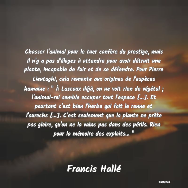 image de citation: Chasser l'animal pour le tuer confère du prestige, mais il n'y a pas d'éloges à attendre pour avoir détruit une plante, incapable de fuir et de se défendre. Pour Pierre Lieutaghi, cela remonte aux origines de l'espèces humaine :   À Lascaux déjà, on ne voit rien de végétal ; l'animal-roi semble occuper tout l'espace [...]. Et pourtant c'est bien l'herbe qui fait le renne et l'aurochs [...]. C'est seulement que la plante ne prête pas gloire, qu'on ne la vainc pas dans des périls. Rien pour la mémoire des exploits...  