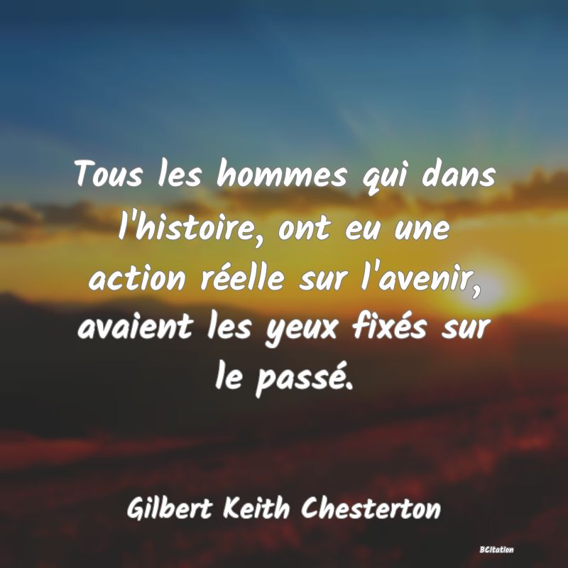 Belle Citation - Tous les hommes qui dans l'histoire, ont eu une action réelle sur l'avenir, avaient les yeux fixés sur le passé. - Gilbert Keith Chesterton