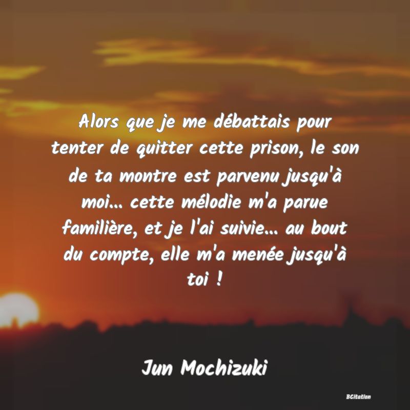 image de citation: Alors que je me débattais pour tenter de quitter cette prison, le son de ta montre est parvenu jusqu'à moi... cette mélodie m'a parue familière, et je l'ai suivie... au bout du compte, elle m'a menée jusqu'à toi !