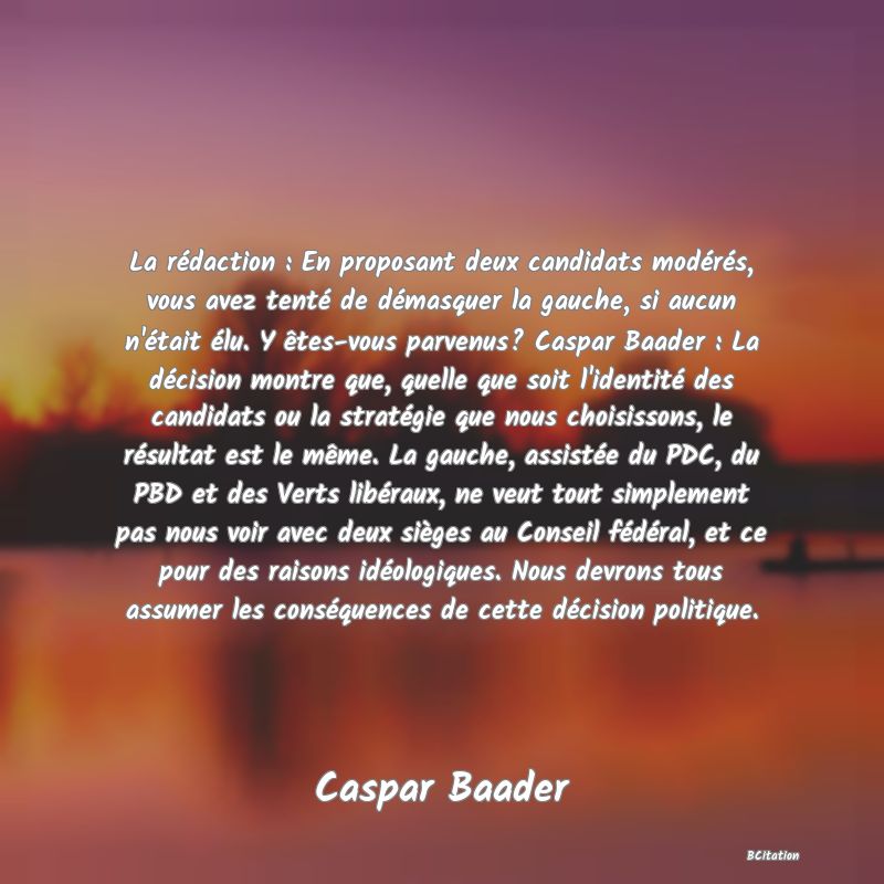 image de citation: La rédaction : En proposant deux candidats modérés, vous avez tenté de démasquer la gauche, si aucun n'était élu. Y êtes-vous parvenus? Caspar Baader : La décision montre que, quelle que soit l'identité des candidats ou la stratégie que nous choisissons, le résultat est le même. La gauche, assistée du PDC, du PBD et des Verts libéraux, ne veut tout simplement pas nous voir avec deux sièges au Conseil fédéral, et ce pour des raisons idéologiques. Nous devrons tous assumer les conséquences de cette décision politique.