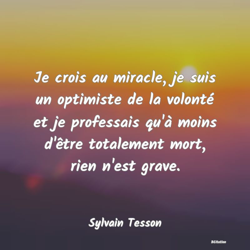 image de citation: Je crois au miracle, je suis un optimiste de la volonté et je professais qu'à moins d'être totalement mort, rien n'est grave.