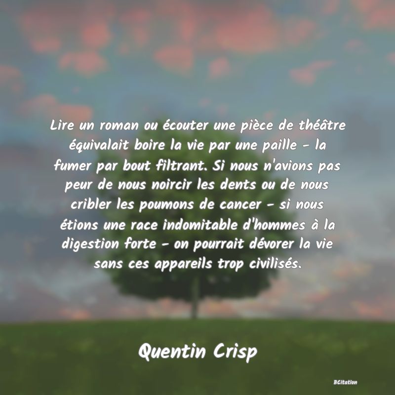 image de citation: Lire un roman ou écouter une pièce de théâtre équivalait boire la vie par une paille - la fumer par bout filtrant. Si nous n'avions pas peur de nous noircir les dents ou de nous cribler les poumons de cancer - si nous étions une race indomitable d'hommes à la digestion forte - on pourrait dévorer la vie sans ces appareils trop civilisés.