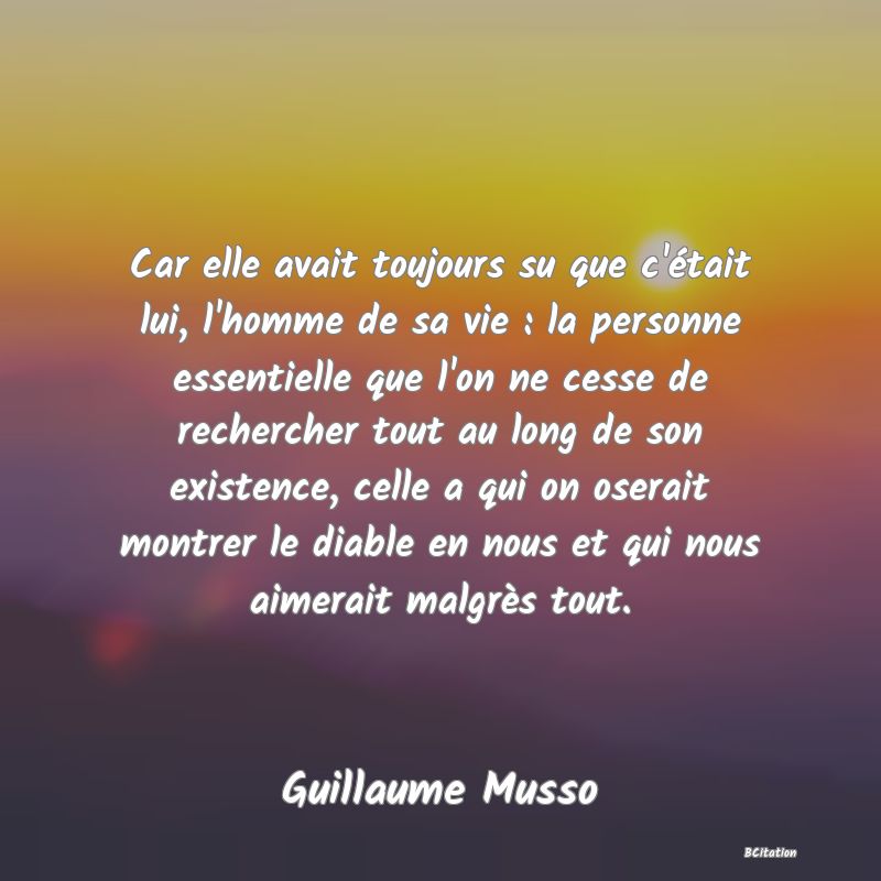 Belle Citation - Car elle avait toujours su que c'était lui, l'homme de sa vie : la personne essentielle que l'on ne cesse de rechercher tout au long de son existence, celle a qui on oserait montrer le diable en nous et qui nous aimerait malgrès tout. - Guillaume Musso