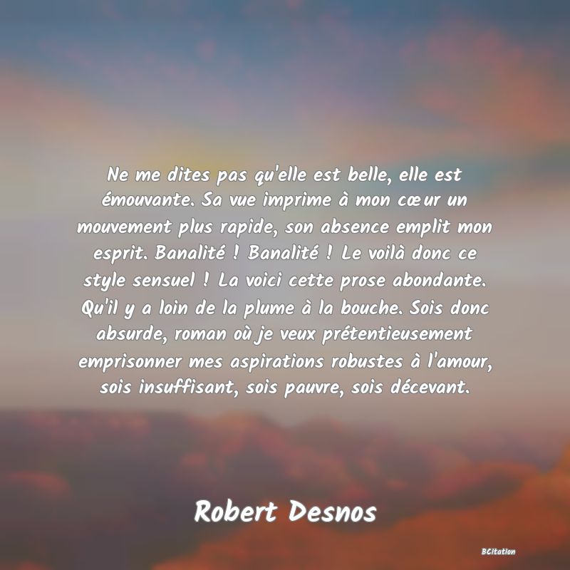 image de citation: Ne me dites pas qu'elle est belle, elle est émouvante. Sa vue imprime à mon cœur un mouvement plus rapide, son absence emplit mon esprit. Banalité ! Banalité ! Le voilà donc ce style sensuel ! La voici cette prose abondante. Qu'il y a loin de la plume à la bouche. Sois donc absurde, roman où je veux prétentieusement emprisonner mes aspirations robustes à l'amour, sois insuffisant, sois pauvre, sois décevant.