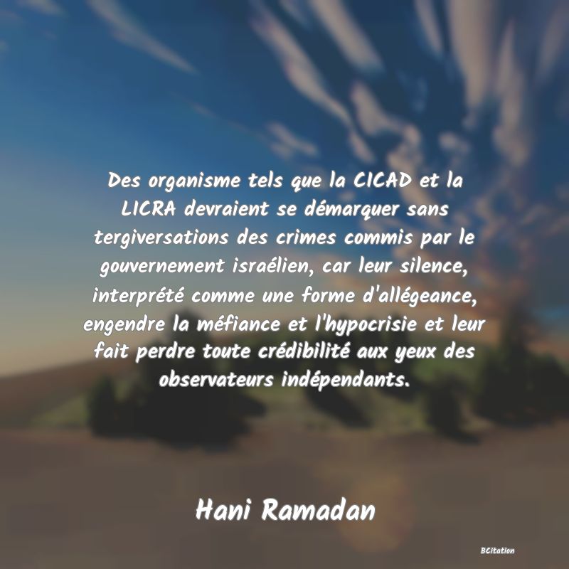 image de citation: Des organisme tels que la CICAD et la LICRA devraient se démarquer sans tergiversations des crimes commis par le gouvernement israélien, car leur silence, interprété comme une forme d'allégeance, engendre la méfiance et l'hypocrisie et leur fait perdre toute crédibilité aux yeux des observateurs indépendants.