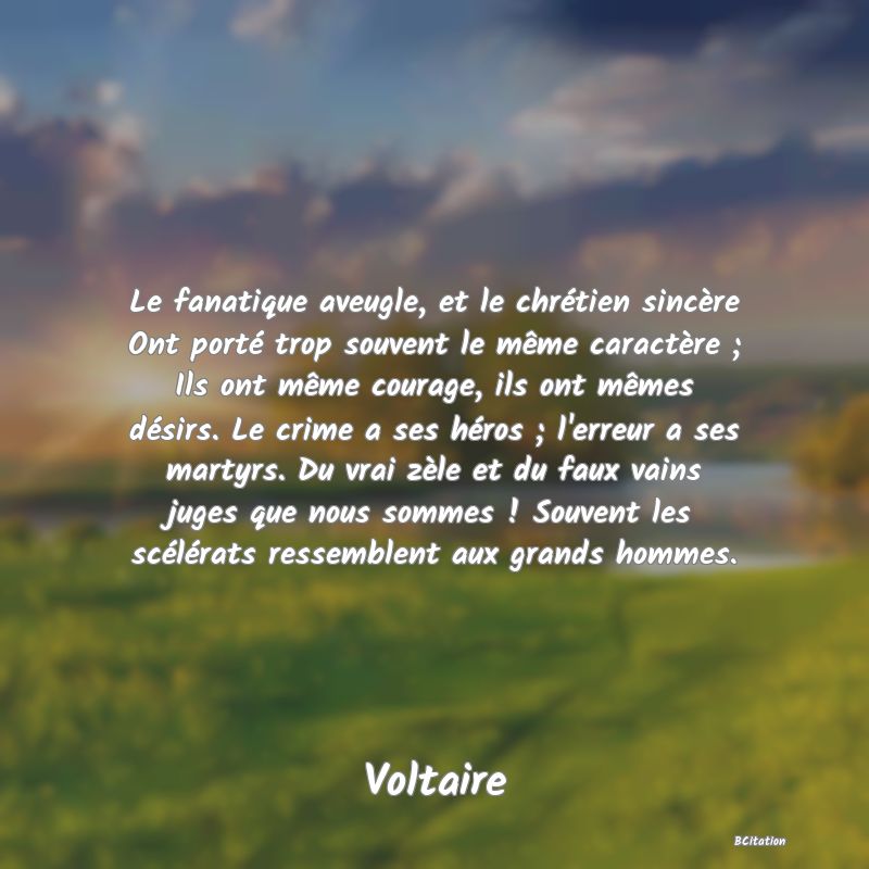 image de citation: Le fanatique aveugle, et le chrétien sincère Ont porté trop souvent le même caractère ; Ils ont même courage, ils ont mêmes désirs. Le crime a ses héros ; l'erreur a ses martyrs. Du vrai zèle et du faux vains juges que nous sommes ! Souvent les scélérats ressemblent aux grands hommes.