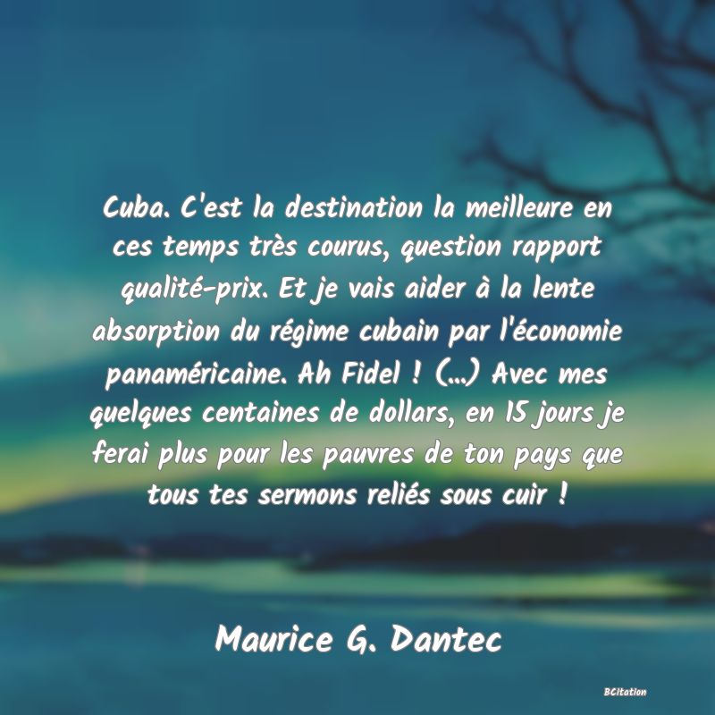 image de citation: Cuba. C'est la destination la meilleure en ces temps très courus, question rapport qualité-prix. Et je vais aider à la lente absorption du régime cubain par l'économie panaméricaine. Ah Fidel ! (...) Avec mes quelques centaines de dollars, en 15 jours je ferai plus pour les pauvres de ton pays que tous tes sermons reliés sous cuir !