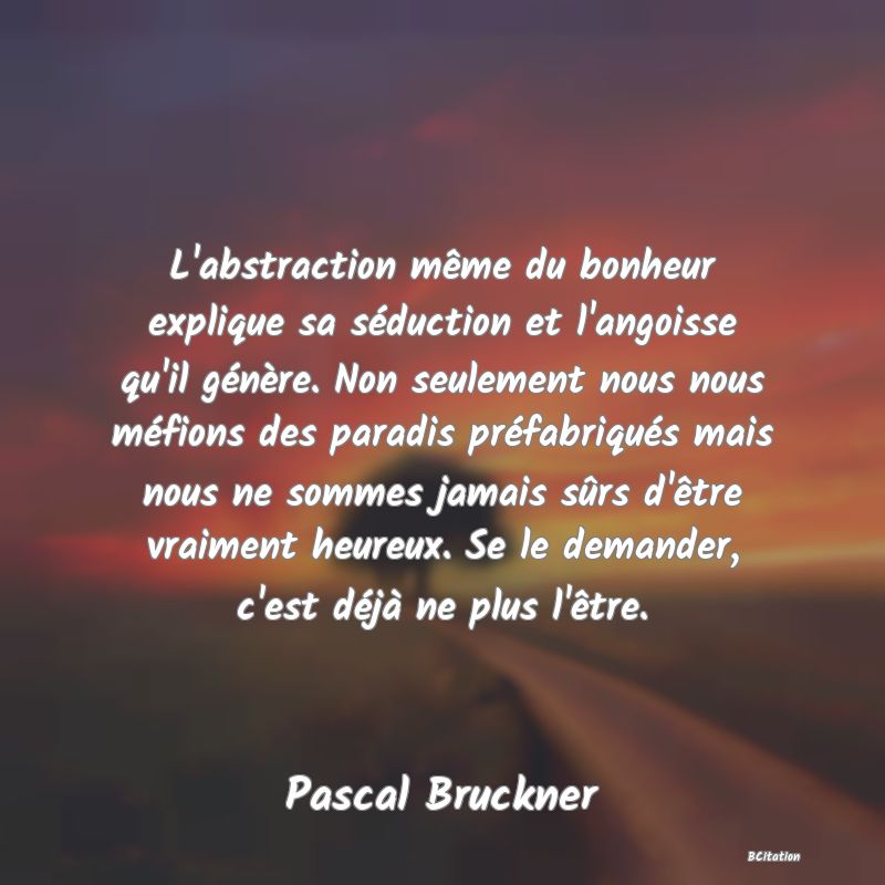 image de citation: L'abstraction même du bonheur explique sa séduction et l'angoisse qu'il génère. Non seulement nous nous méfions des paradis préfabriqués mais nous ne sommes jamais sûrs d'être vraiment heureux. Se le demander, c'est déjà ne plus l'être.