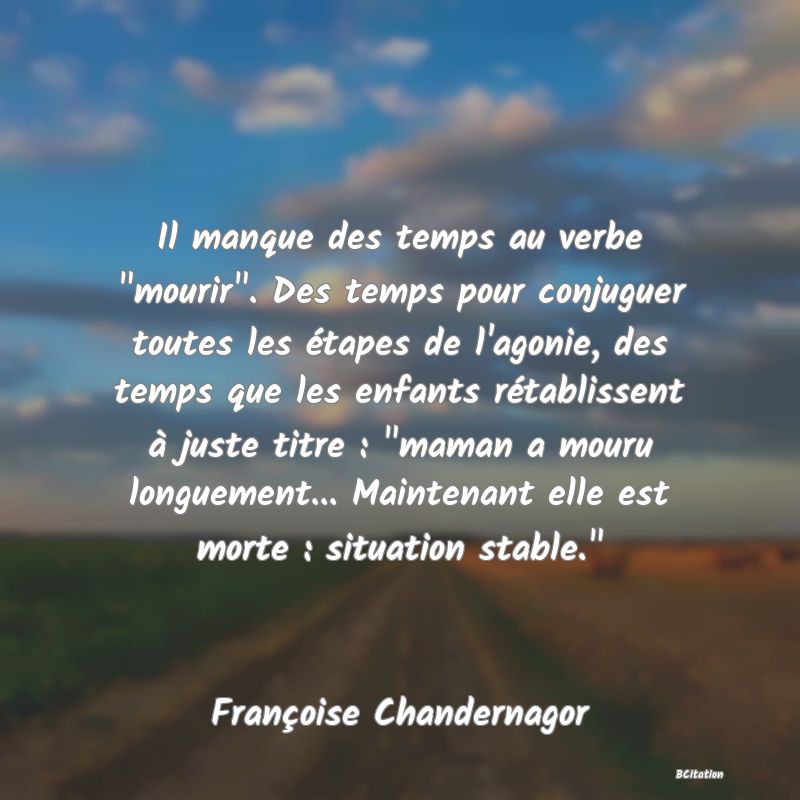 image de citation: Il manque des temps au verbe  mourir . Des temps pour conjuguer toutes les étapes de l'agonie, des temps que les enfants rétablissent à juste titre :  maman a mouru longuement... Maintenant elle est morte : situation stable. 