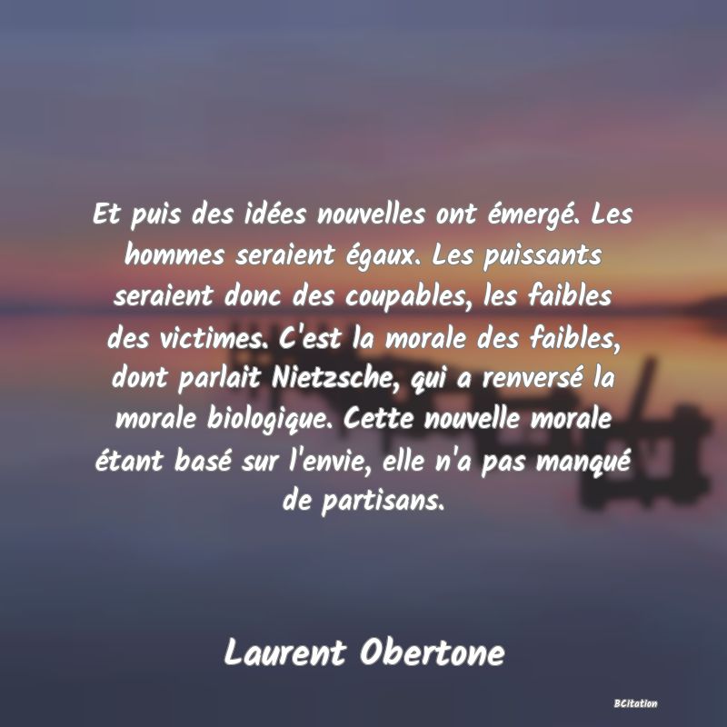 Belle Citation - Et puis des idées nouvelles ont émergé. Les hommes seraient égaux. Les puissants seraient donc des coupables, les faibles des victimes. C'est la morale des faibles, dont parlait Nietzsche, qui a renversé la morale biologique. Cette nouvelle morale étant basé sur l'envie, elle n'a pas manqué de partisans. - Laurent Obertone