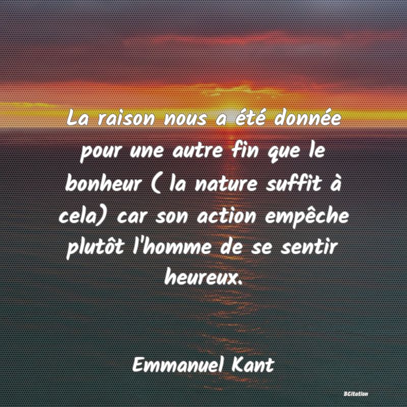 image de citation: La raison nous a été donnée pour une autre fin que le bonheur ( la nature suffit à cela) car son action empêche plutôt l'homme de se sentir heureux.