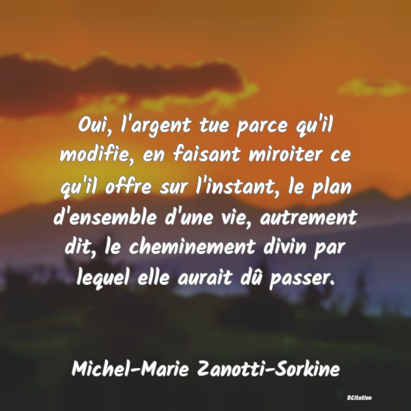 image de citation: Oui, l'argent tue parce qu'il modifie, en faisant miroiter ce qu'il offre sur l'instant, le plan d'ensemble d'une vie, autrement dit, le cheminement divin par lequel elle aurait dû passer.