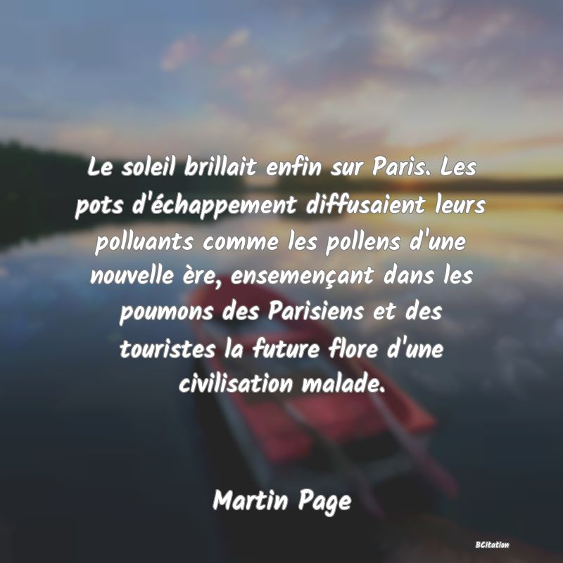Belle Citation - Le soleil brillait enfin sur Paris. Les pots d'échappement diffusaient leurs polluants comme les pollens d'une nouvelle ère, ensemençant dans les poumons des Parisiens et des touristes la future flore d'une civilisation malade. - Martin Page