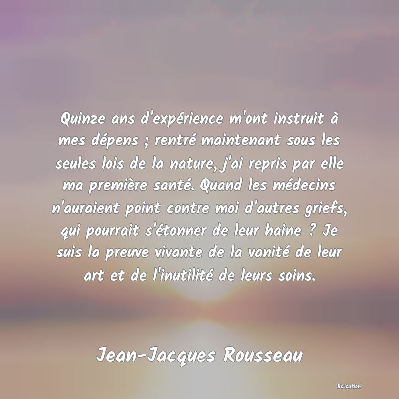 image de citation: Quinze ans d'expérience m'ont instruit à mes dépens ; rentré maintenant sous les seules lois de la nature, j'ai repris par elle ma première santé. Quand les médecins n'auraient point contre moi d'autres griefs, qui pourrait s'étonner de leur haine ? Je suis la preuve vivante de la vanité de leur art et de l'inutilité de leurs soins.