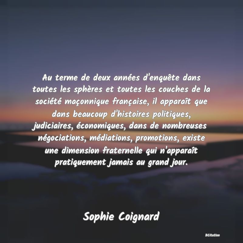 image de citation: Au terme de deux années d'enquête dans toutes les sphères et toutes les couches de la société maçonnique française, il apparaît que dans beaucoup d'histoires politiques, judiciaires, économiques, dans de nombreuses négociations, médiations, promotions, existe une dimension fraternelle qui n'apparaît pratiquement jamais au grand jour.