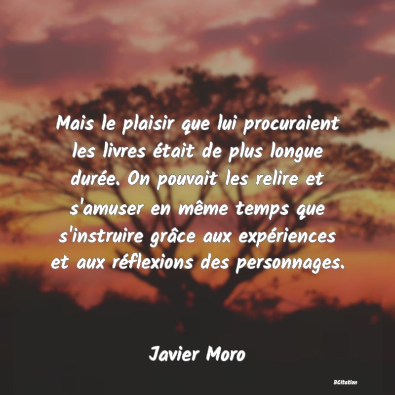 image de citation: Mais le plaisir que lui procuraient les livres était de plus longue durée. On pouvait les relire et s'amuser en même temps que s'instruire grâce aux expériences et aux réflexions des personnages.