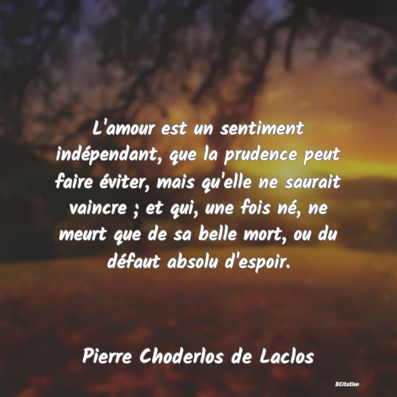 image de citation: L'amour est un sentiment indépendant, que la prudence peut faire éviter, mais qu'elle ne saurait vaincre ; et qui, une fois né, ne meurt que de sa belle mort, ou du défaut absolu d'espoir.