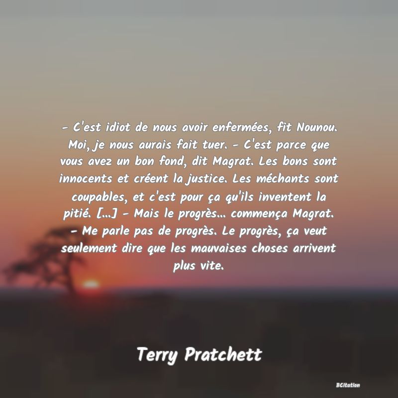 image de citation: - C'est idiot de nous avoir enfermées, fit Nounou. Moi, je nous aurais fait tuer. - C'est parce que vous avez un bon fond, dit Magrat. Les bons sont innocents et créent la justice. Les méchants sont coupables, et c'est pour ça qu'ils inventent la pitié. [...] - Mais le progrès... commença Magrat. - Me parle pas de progrès. Le progrès, ça veut seulement dire que les mauvaises choses arrivent plus vite.