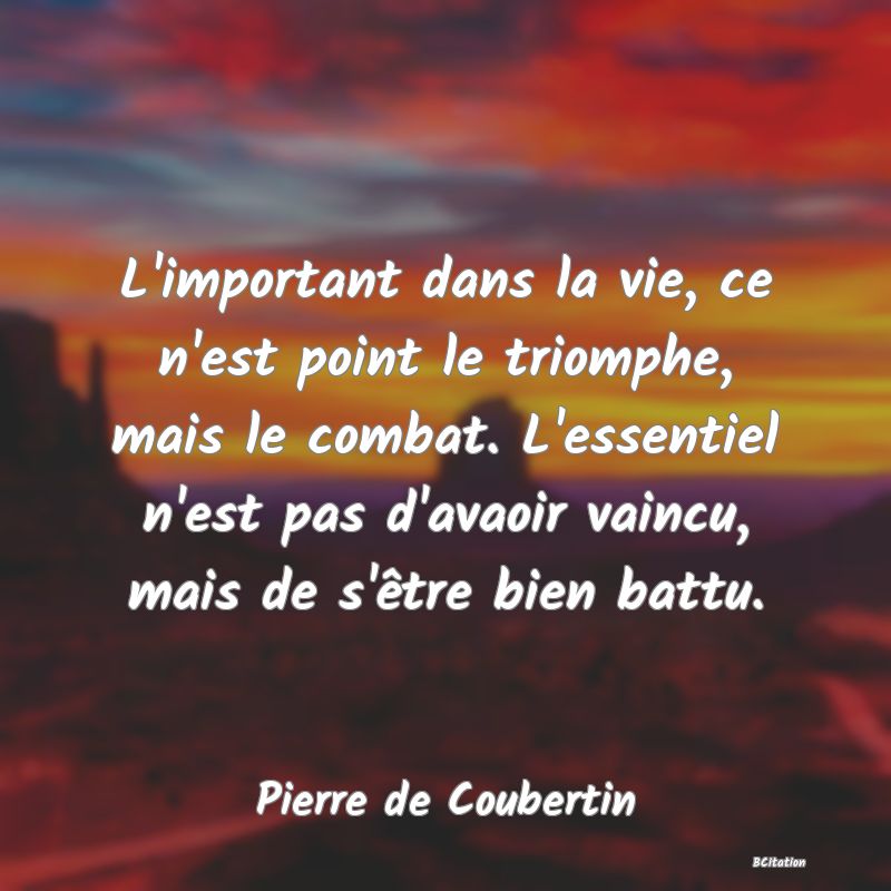Belle Citation - L'important dans la vie, ce n'est point le triomphe, mais le combat. L'essentiel n'est pas d'avaoir vaincu, mais de s'être bien battu. - Pierre de Coubertin