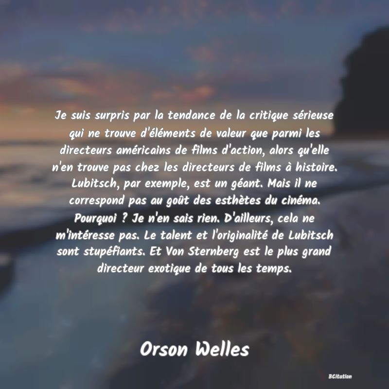Belle Citation - Je suis surpris par la tendance de la critique sérieuse qui ne trouve d'éléments de valeur que parmi les directeurs américains de films d'action, alors qu'elle n'en trouve pas chez les directeurs de films à histoire. Lubitsch, par exemple, est un géant. Mais il ne correspond pas au goût des esthètes du cinéma. Pourquoi ? Je n'en sais rien. D'ailleurs, cela ne m'intéresse pas. Le talent et l'originalité de Lubitsch sont stupéfiants. Et Von Sternberg est le plus grand directeur exotique de tous les temps. - Orson Welles