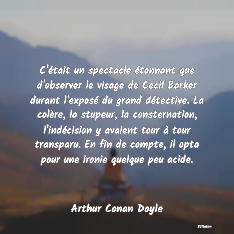 image de citation: C'était un spectacle étonnant que d'observer le visage de Cecil Barker durant l'exposé du grand détective. La colère, la stupeur, la consternation, l'indécision y avaient tour à tour transparu. En fin de compte, il opta pour une ironie quelque peu acide.