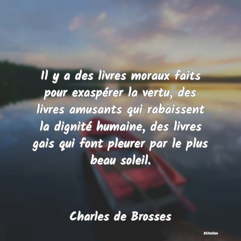 image de citation: Il y a des livres moraux faits pour exaspérer la vertu, des livres amusants qui rabaissent la dignité humaine, des livres gais qui font pleurer par le plus beau soleil.