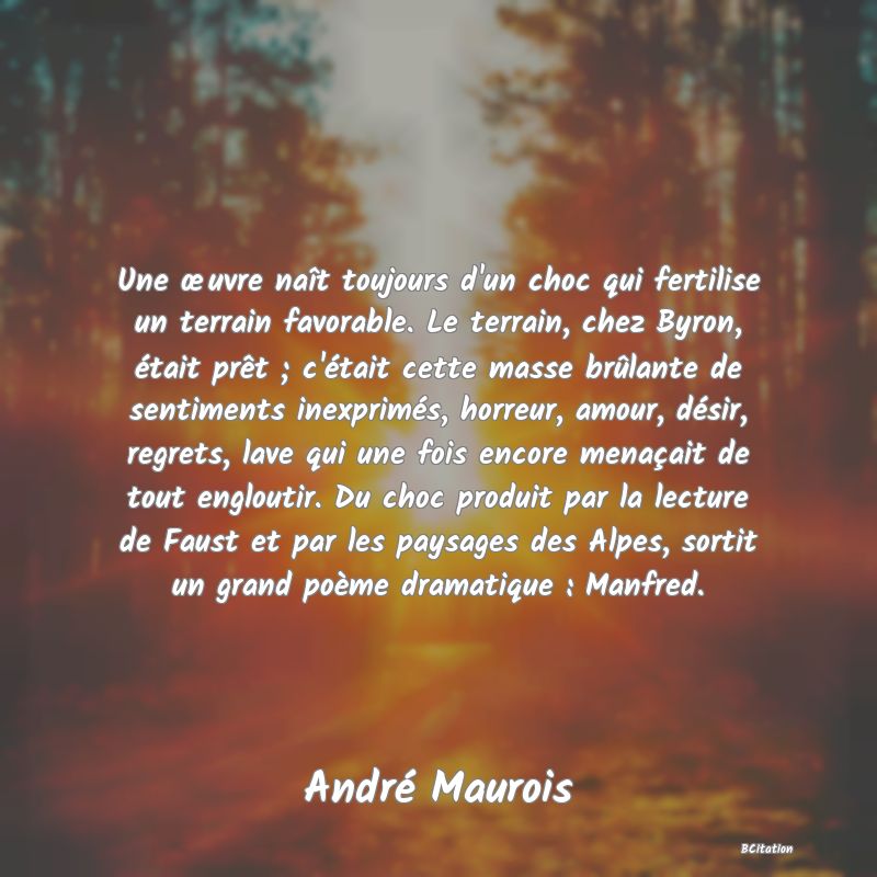 Belle Citation - Une œuvre naît toujours d'un choc qui fertilise un terrain favorable. Le terrain, chez Byron, était prêt ; c'était cette masse brûlante de sentiments inexprimés, horreur, amour, désir, regrets, lave qui une fois encore menaçait de tout engloutir. Du choc produit par la lecture de Faust et par les paysages des Alpes, sortit un grand poème dramatique : Manfred. - André Maurois