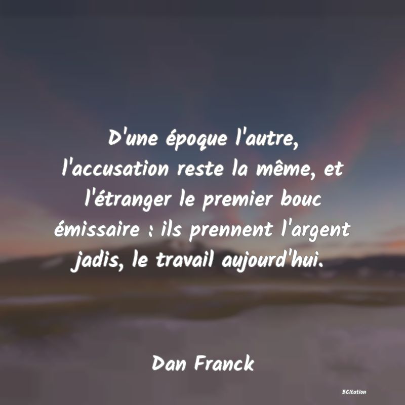 image de citation: D'une époque l'autre, l'accusation reste la même, et l'étranger le premier bouc émissaire : ils prennent l'argent jadis, le travail aujourd'hui.